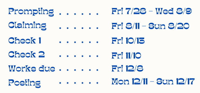 Prompting: Friday, 7/28 - Wednesday, 8/9 Claiming: Friday, 8/11 - Sunday, 8/20 Check-in 1: Friday, October 13 Check-in 2: Friday, November 10 Works due: Friday, December 8 Posting period: Monday, December 11 - Sunday, December 17